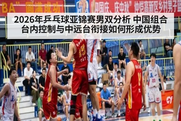 2026年乒乓球亚锦赛男双分析 中国组合台内控制与中远台衔接如何形成优势